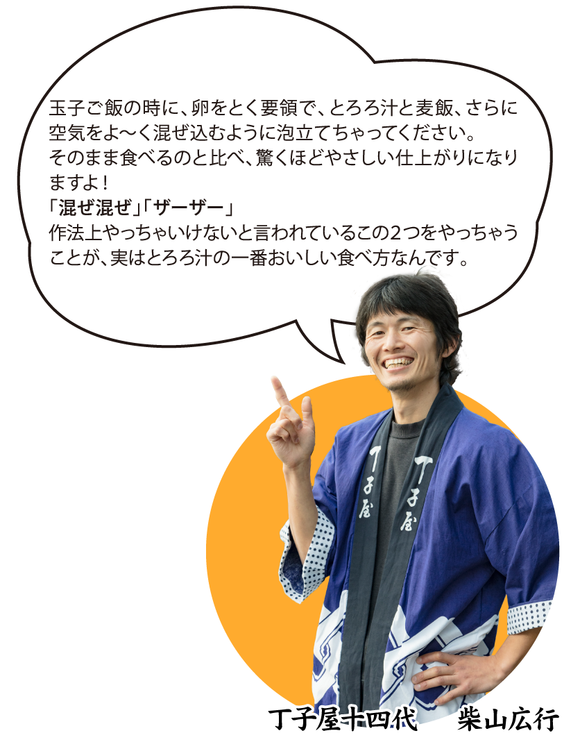 丁子屋十四代 柴山広行「玉子ご飯の時に、卵をとく要領で、とろろ汁と麦飯、さらに空気をよ～く混ぜ込むように泡立てちゃってください。そのまま食べるのと比べ、驚くほどやさしい仕上がりになりますよ！「混ぜ混ぜ」「ザーザー」作法上やっちゃいけないと言われているこの２つをやっちゃうことが、実はとろろ汁の一番おいしい食べ方なんです。」